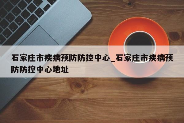 石家庄市疾病预防防控中心_石家庄市疾病预防防控中心地址