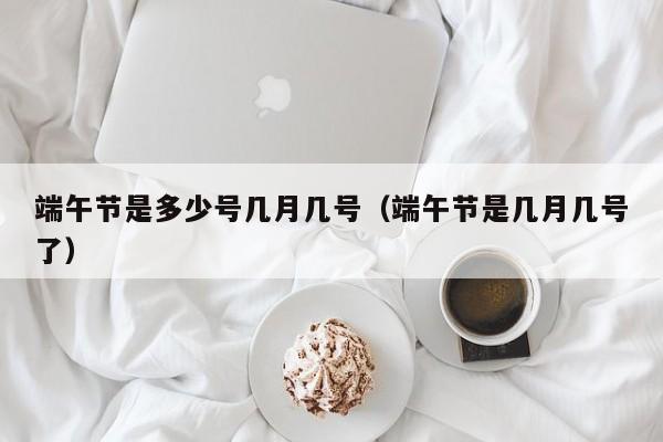 端午节是多少号几月几号（端午节是几月几号了）