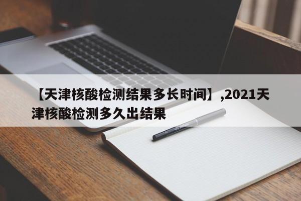 【天津核酸检测结果多长时间】,2021天津核酸检测多久出结果