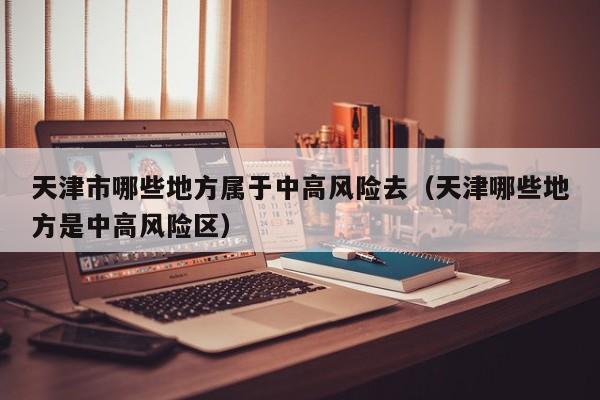 天津市哪些地方属于中高风险去（天津哪些地方是中高风险区）
