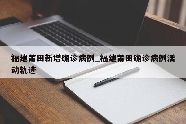 福建莆田新增确诊病例_福建莆田确诊病例活动轨迹