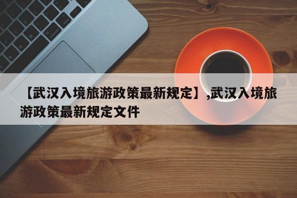 【武汉入境旅游政策最新规定】,武汉入境旅游政策最新规定文件