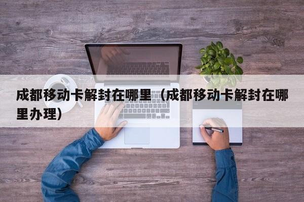 成都移动卡解封在哪里（成都移动卡解封在哪里办理）