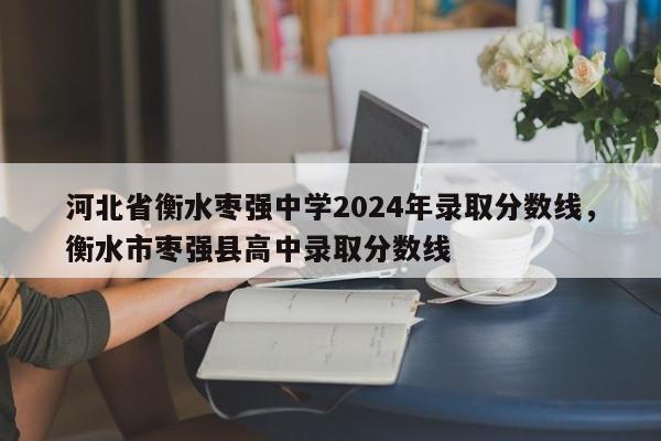 河北省衡水枣强中学2024年录取分数线，衡水市枣强县高中录取分数线