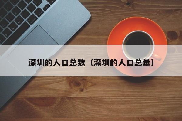 深圳的人口总数（深圳的人口总量）