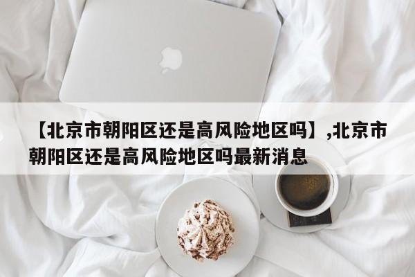 【北京市朝阳区还是高风险地区吗】,北京市朝阳区还是高风险地区吗最新消息
