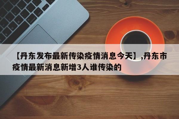 【丹东发布最新传染疫情消息今天】,丹东市疫情最新消息新增3人谁传染的