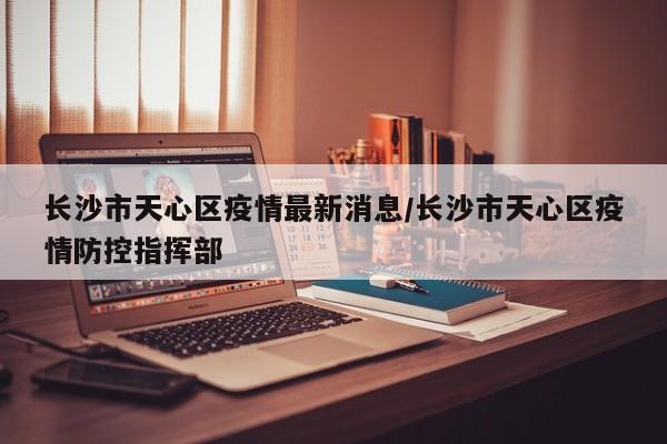 长沙市天心区疫情最新消息/长沙市天心区疫情防控指挥部