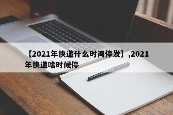 【2021年快递什么时间停发】,2021年快递啥时候停