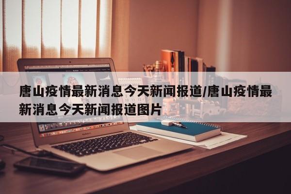 唐山疫情最新消息今天新闻报道/唐山疫情最新消息今天新闻报道图片