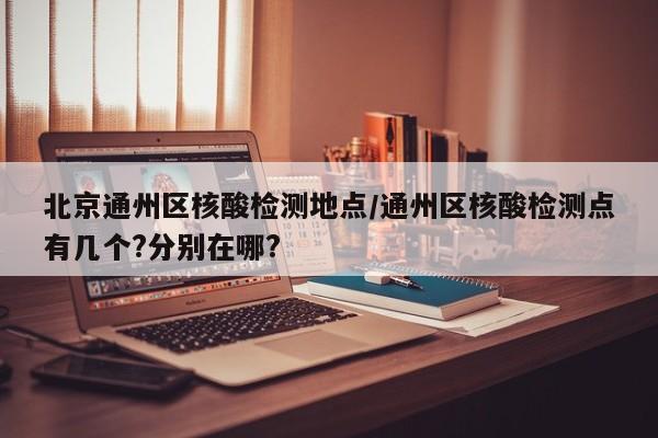 北京通州区核酸检测地点/通州区核酸检测点有几个?分别在哪?