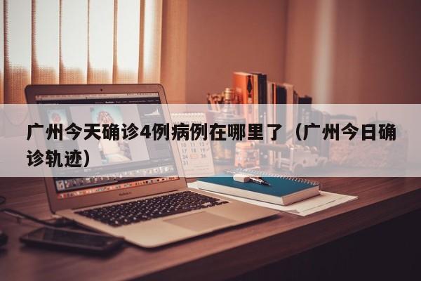 广州今天确诊4例病例在哪里了（广州今日确诊轨迹）