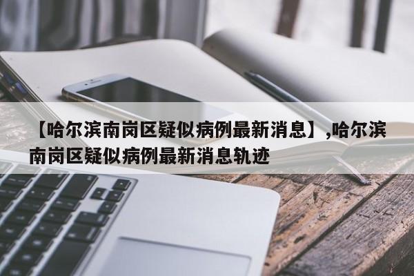 【哈尔滨南岗区疑似病例最新消息】,哈尔滨南岗区疑似病例最新消息轨迹