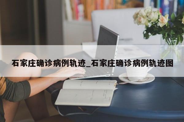 石家庄确诊病例轨迹_石家庄确诊病例轨迹图