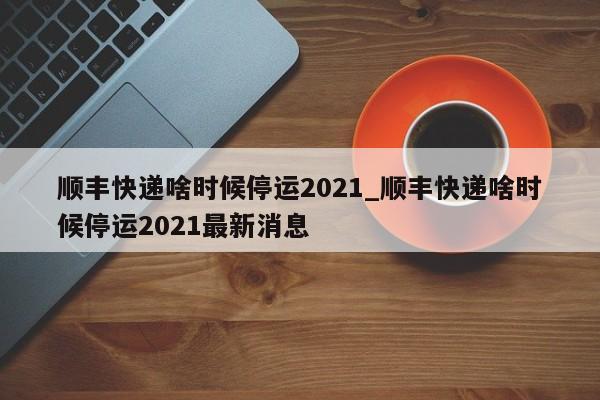顺丰快递啥时候停运2021_顺丰快递啥时候停运2021最新消息