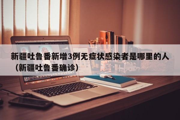 新疆吐鲁番新增3例无症状感染者是哪里的人（新疆吐鲁番确诊）