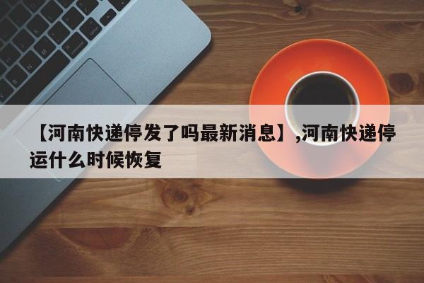 【河南快递停发了吗最新消息】,河南快递停运什么时候恢复