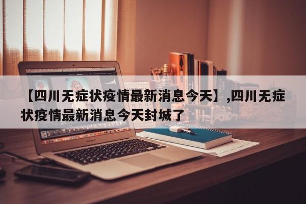 【四川无症状疫情最新消息今天】,四川无症状疫情最新消息今天封城了