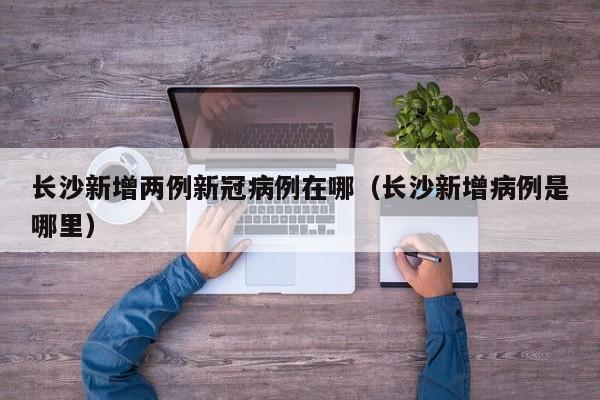 长沙新增两例新冠病例在哪（长沙新增病例是哪里）