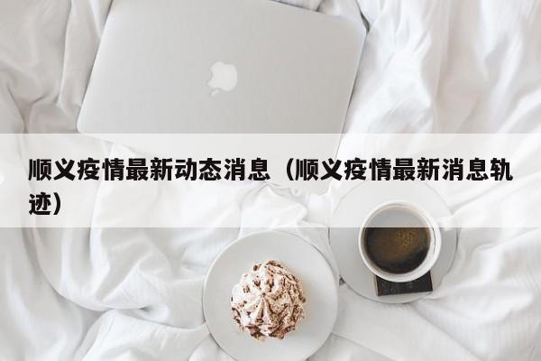顺义疫情最新动态消息（顺义疫情最新消息轨迹）
