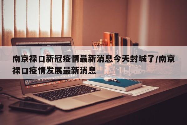南京禄口新冠疫情最新消息今天封城了/南京禄口疫情发展最新消息