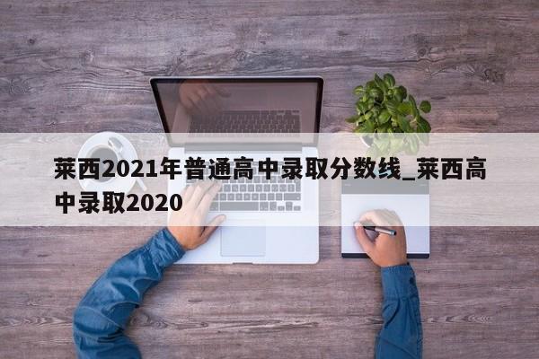 莱西2021年普通高中录取分数线_莱西高中录取2020
