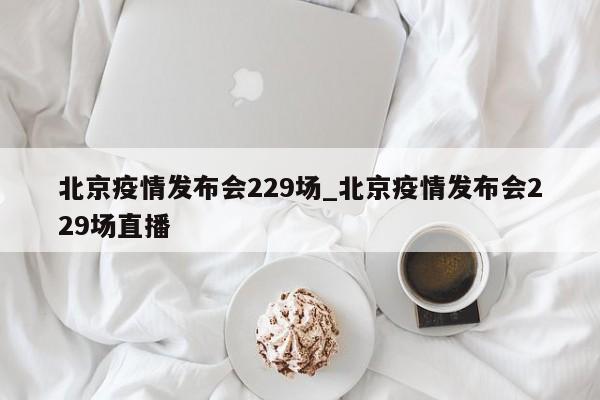 北京疫情发布会229场_北京疫情发布会229场直播