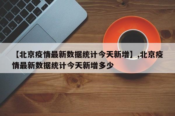 【北京疫情最新数据统计今天新增】,北京疫情最新数据统计今天新增多少