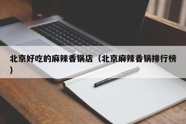 北京好吃的麻辣香锅店（北京麻辣香锅排行榜）
