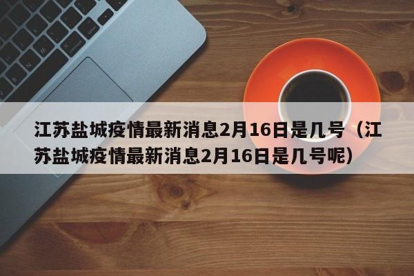 江苏盐城疫情最新消息2月16日是几号（江苏盐城疫情最新消息2月16日是几号呢）
