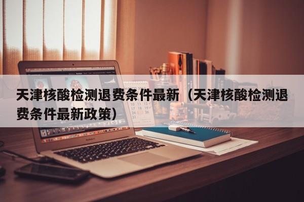 天津核酸检测退费条件最新（天津核酸检测退费条件最新政策）