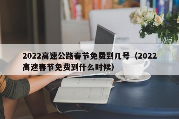 2022高速公路春节免费到几号（2022高速春节免费到什么时候）