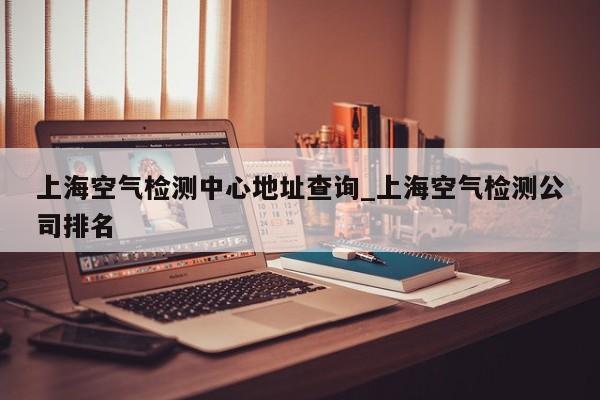 上海空气检测中心地址查询_上海空气检测公司排名