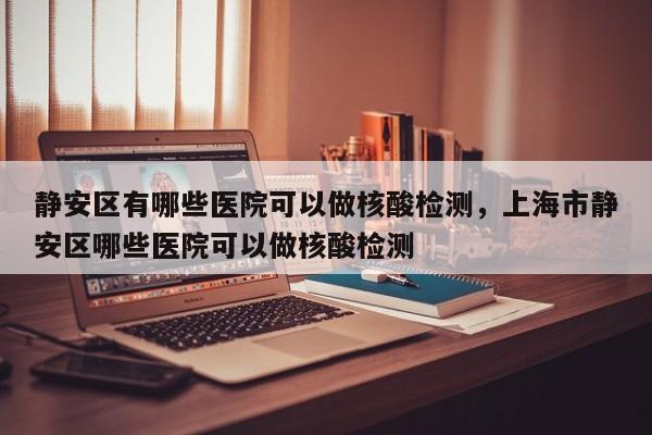 静安区有哪些医院可以做核酸检测，上海市静安区哪些医院可以做核酸检测