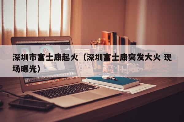 深圳市富士康起火（深圳富士康突发大火 现场曝光）