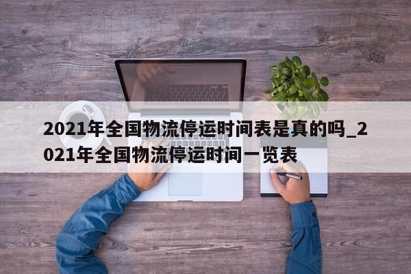 2021年全国物流停运时间表是真的吗_2021年全国物流停运时间一览表