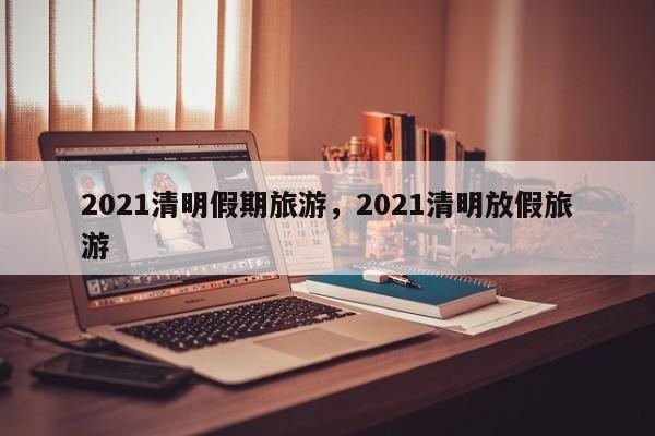 2021清明假期旅游，2021清明放假旅游