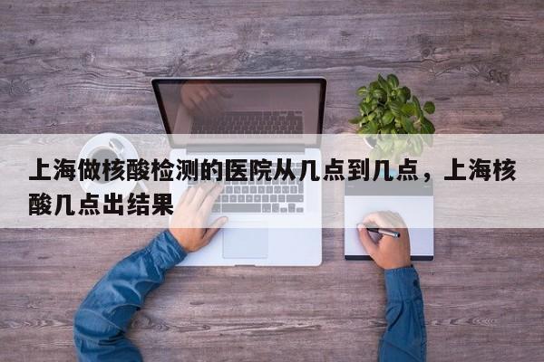 上海做核酸检测的医院从几点到几点，上海核酸几点出结果