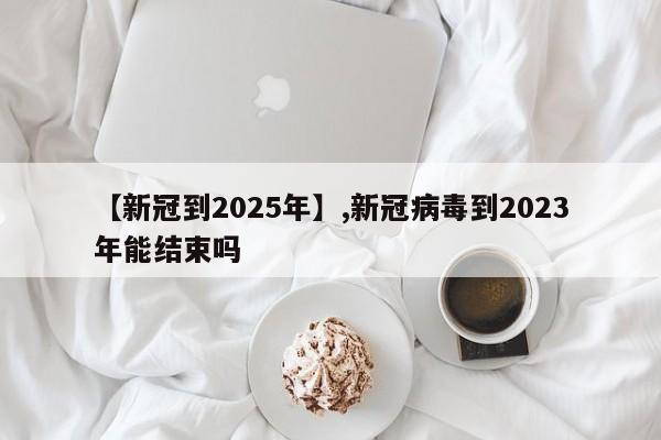 【新冠到2025年】,新冠病毒到2023年能结束吗