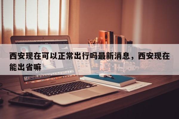 西安现在可以正常出行吗最新消息，西安现在能出省嘛