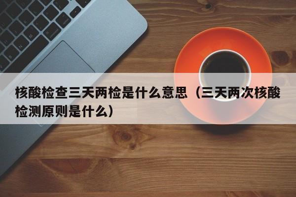 核酸检查三天两检是什么意思（三天两次核酸检测原则是什么）