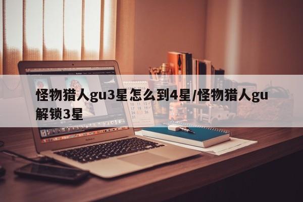 怪物猎人gu3星怎么到4星/怪物猎人gu解锁3星