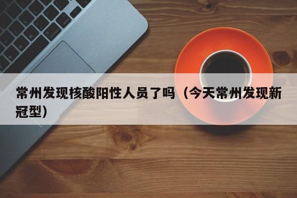 常州发现核酸阳性人员了吗（今天常州发现新冠型）
