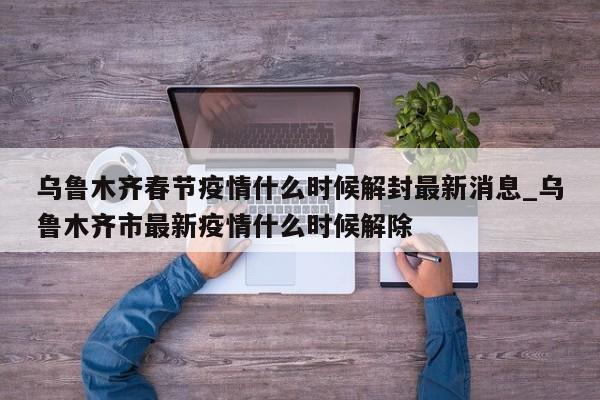 乌鲁木齐春节疫情什么时候解封最新消息_乌鲁木齐市最新疫情什么时候解除