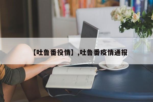 【吐鲁番役情】,吐鲁番疫情通报
