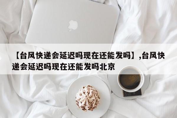【台风快递会延迟吗现在还能发吗】,台风快递会延迟吗现在还能发吗北京
