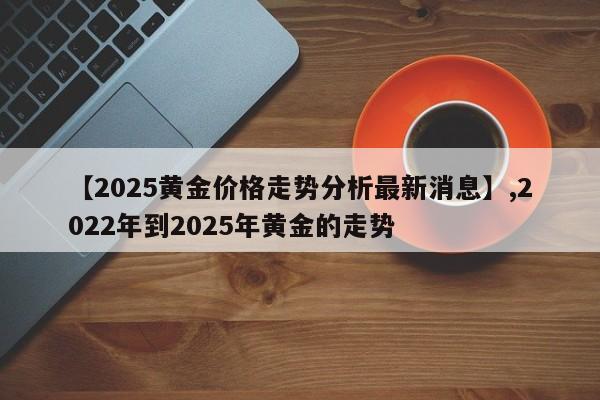 【2025黄金价格走势分析最新消息】,2022年到2025年黄金的走势