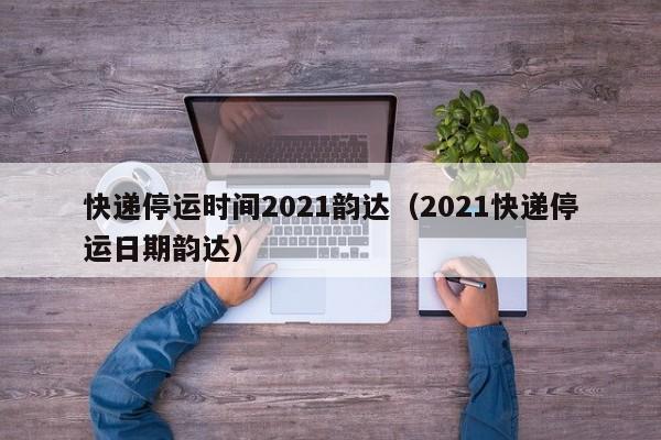 快递停运时间2021韵达（2021快递停运日期韵达）