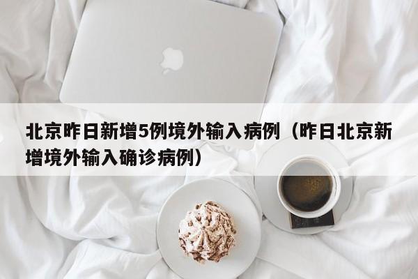 北京昨日新增5例境外输入病例（昨日北京新增境外输入确诊病例）